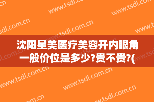 沈阳星美医疗美容开内眼角一般价位是多少?贵不贵?(沈阳哪家医院开眼角好)
