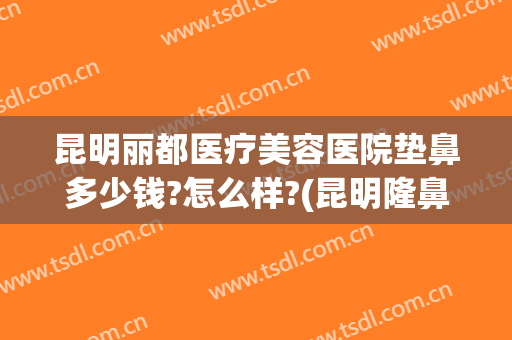 昆明丽都医疗美容医院垫鼻多少钱?怎么样?(昆明隆鼻的一般费用)