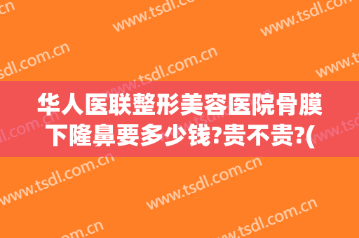 华人医联整形美容医院骨膜下隆鼻要多少钱?贵不贵?(正规医院隆鼻手术价格)