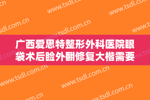 广西爱思特整形外科医院眼袋术后睑外翻修复大楷需要多少费用?效果怎么样?