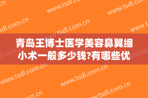 青岛王博士医学美容鼻翼缩小术一般多少钱?有哪些优势?(鼻子缩小术价钱)