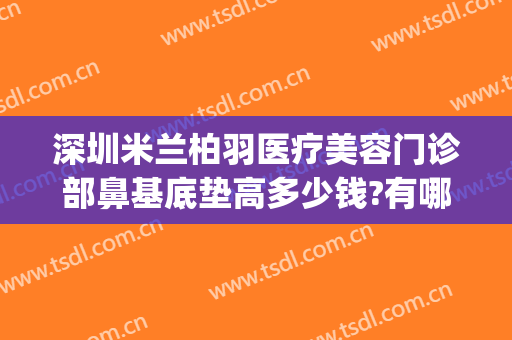 深圳米兰柏羽医疗美容门诊部鼻基底垫高多少钱?有哪些优势?(深圳米兰柏羽医学美容医院怎么样)
