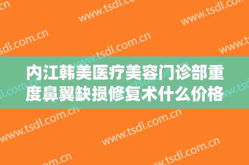内江韩美医疗美容门诊部重度鼻翼缺损修复术什么价格?效果怎么样?(内江韩美整形医院)