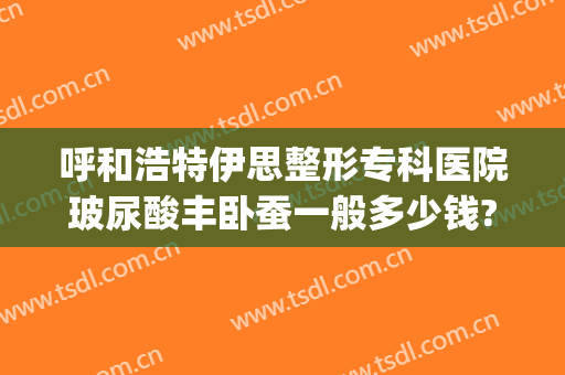 呼和浩特伊思整形专科医院玻尿酸丰卧蚕一般多少钱?有哪些优势?(呼和浩特市伊思整形医院)