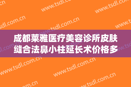 成都莱雅医疗美容诊所皮肤缝合法鼻小柱延长术价格多少钱?靠谱吗?(昆明医院鼻部整形)