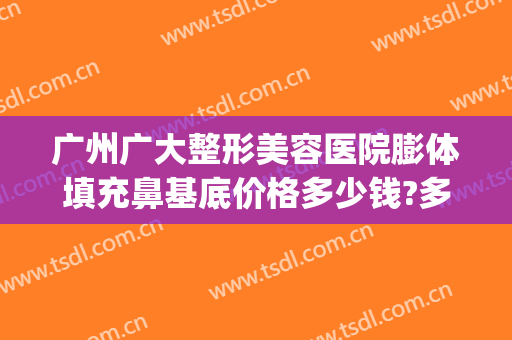 广州广大整形美容医院膨体填充鼻基底价格多少钱?多长时间恢复?(鼻基底凹陷膨体填充手术多少钱)