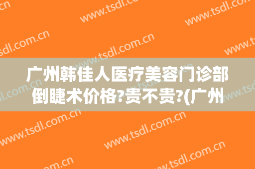 广州韩佳人医疗美容门诊部倒睫术价格?贵不贵?(广州韩后医疗整形电话)