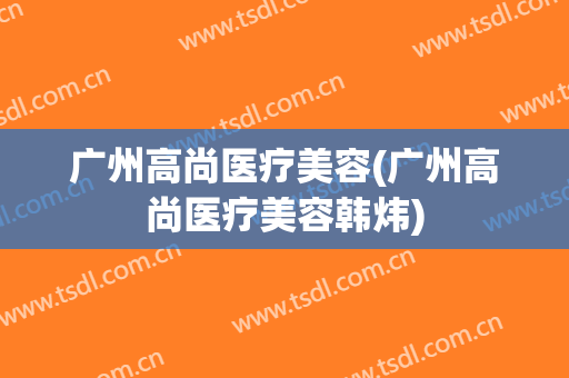 广州高尚医疗美容(广州高尚医疗美容韩炜)
