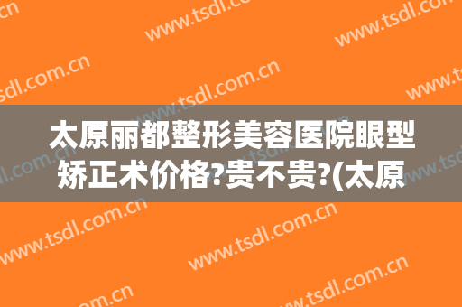 太原丽都整形美容医院眼型矫正术价格?贵不贵?(太原眼部整形整容医院)