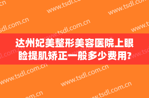 达州妃美整形美容医院上眼睑提肌矫正一般多少费用?怎么样?(达州现代美容整形医院)