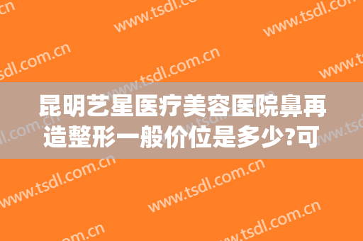 昆明艺星医疗美容医院鼻再造整形一般价位是多少?可靠吗?(昆明星艺美容整形医院怎么样)