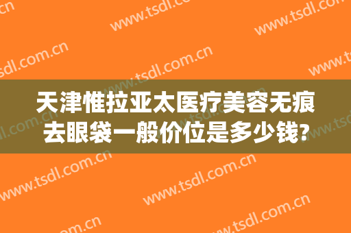 天津惟拉亚太医疗美容无痕去眼袋一般价位是多少钱?靠谱吗?(天津惟拉亚太医疗美容电话多少)