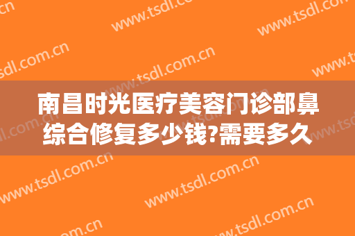 南昌时光医疗美容门诊部鼻综合修复多少钱?需要多久恢复?(南昌时光医疗美容医院)