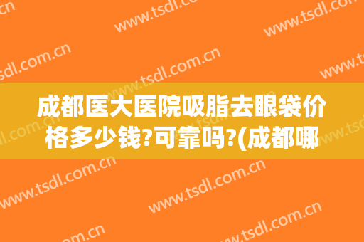 成都医大医院吸脂去眼袋价格多少钱?可靠吗?(成都哪家医院去眼袋效果最好)