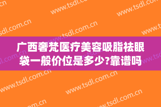 广西奢梵医疗美容吸脂祛眼袋一般价位是多少?靠谱吗?(南宁眼袋吸脂多少钱)