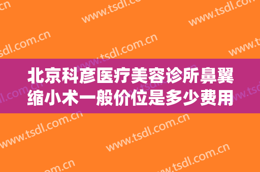 北京科彦医疗美容诊所鼻翼缩小术一般价位是多少费用?有哪些优势?(科彦医美整形怎么样)