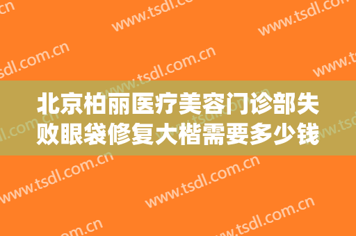 北京柏丽医疗美容门诊部失败眼袋修复大楷需要多少钱?效果怎么样?(北京柏丽整形 贴吧)