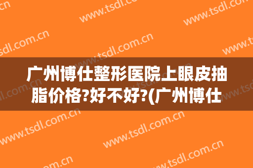 广州博仕整形医院上眼皮抽脂价格?好不好?(广州博仕整形美容医院)