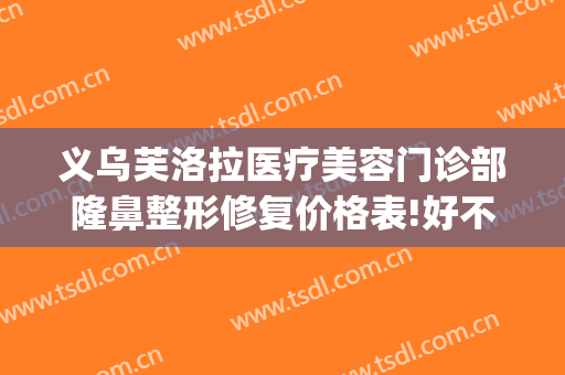 义乌芙洛拉医疗美容门诊部隆鼻整形修复价格表!好不好?(义乌芘丽芙美容医院)