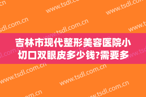 吉林市现代整形美容医院小切口双眼皮多少钱?需要多久恢复?(吉林市哪个医院割双眼皮好)