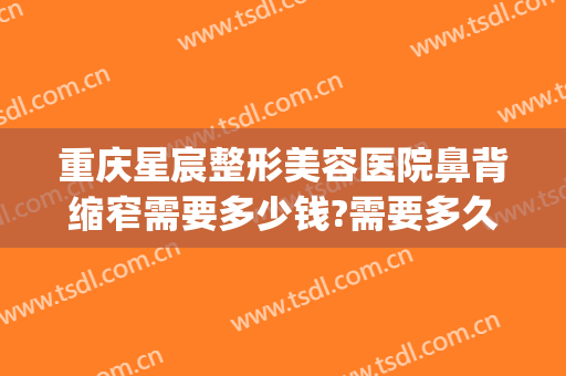 重庆星宸整形美容医院鼻背缩窄需要多少钱?需要多久恢复?(重庆星宸整形美容医院介绍)
