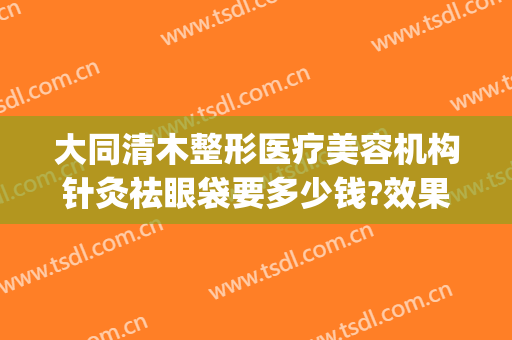 大同清木整形医疗美容机构针灸祛眼袋要多少钱?效果怎么样?(大同清木整形医院专家有哪些)