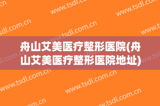 舟山艾美医疗整形医院(舟山艾美医疗整形医院地址)