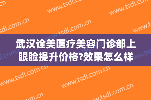 武汉诠美医疗美容门诊部上眼睑提升价格?效果怎么样?(武汉诠美医疗美容医院)