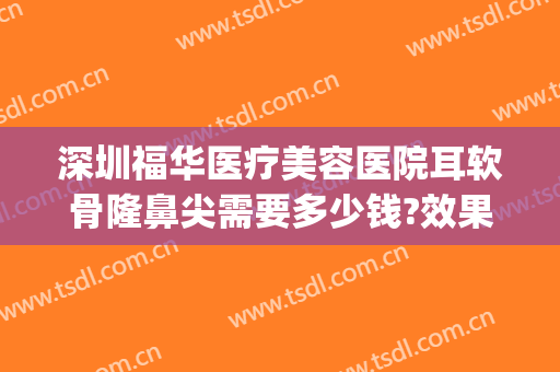 深圳福华医疗美容医院耳软骨隆鼻尖需要多少钱?效果怎么样?(耳软骨隆鼻整形手术多少钱)