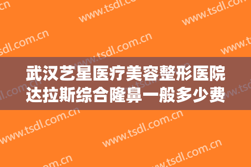 武汉艺星医疗美容整形医院达拉斯综合隆鼻一般多少费用?好不好?(武汉艺星隆鼻怎么样)
