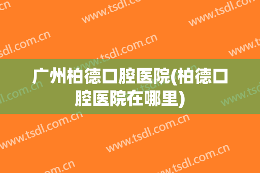 广州柏德口腔医院(柏德口腔医院在哪里)
