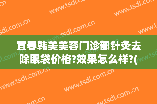 宜春韩美美容门诊部针灸去除眼袋价格?效果怎么样?(荆州韩式祛眼袋一般多少钱)
