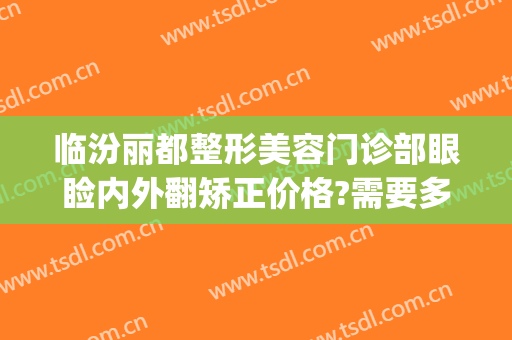 临汾丽都整形美容门诊部眼睑内外翻矫正价格?需要多久恢复?(临汾丽都整形医院怎么样)