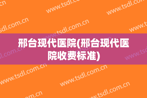 邢台现代医院(邢台现代医院收费标准)