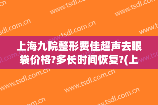 上海九院整形费佳超声去眼袋价格?多长时间恢复?(上海九院割眼袋价目表)