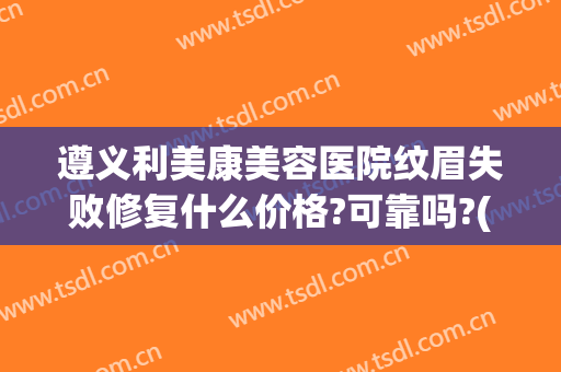 遵义利美康美容医院纹眉失败修复什么价格?可靠吗?(利美康纹眉多少钱)