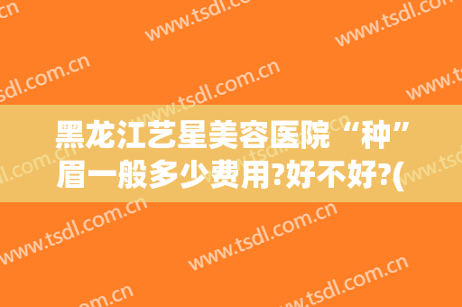 黑龙江艺星美容医院“种”眉一般多少费用?好不好?(医院种眉毛多少钱)