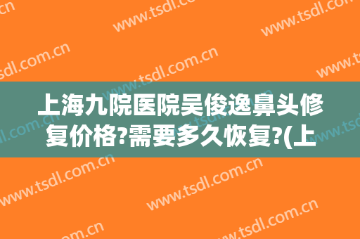 上海九院医院吴俊逸鼻头修复价格?需要多久恢复?(上海九院鼻部整形价格)