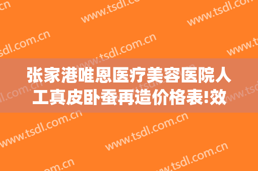张家港唯恩医疗美容医院人工真皮卧蚕再造价格表!效果怎么样?(张家港唯恩美容医院)