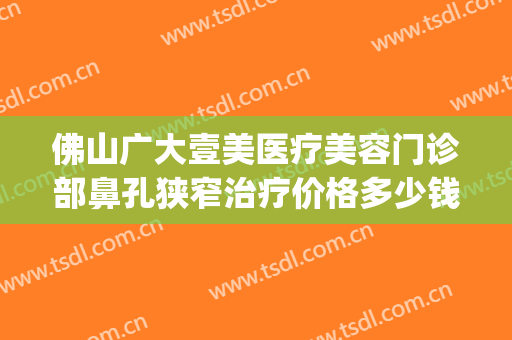 佛山广大壹美医疗美容门诊部鼻孔狭窄治疗价格多少钱?可靠吗?(佛山广大医疗美容门诊部有限公司)