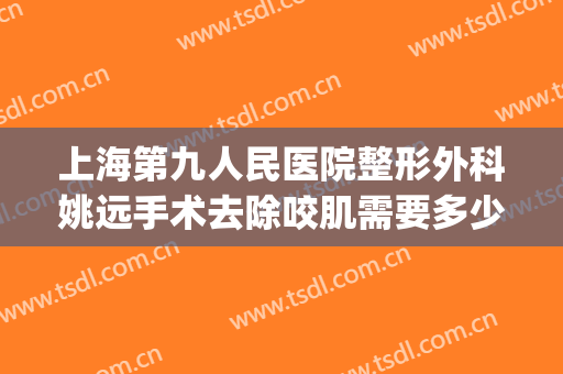 上海第九人民医院整形外科姚远手术去除咬肌需要多少费用?靠谱吗?(上海第九医院整形专科有专家吗?)