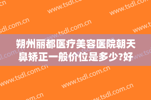 朔州丽都医疗美容医院朝天鼻矫正一般价位是多少?好不好?(朔州丽都整形美容医院)