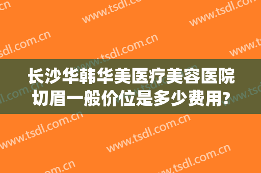 长沙华韩华美医疗美容医院切眉一般价位是多少费用?可靠吗?(华美整形医院价格)