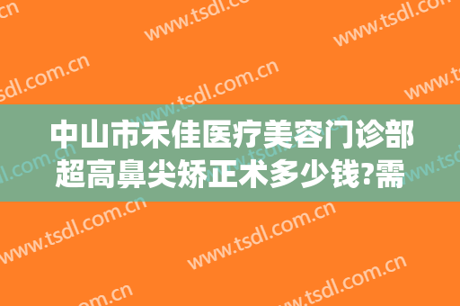 中山市禾佳医疗美容门诊部超高鼻尖矫正术多少钱?需要多久恢复?(佳禾医美整形医院医生名单)