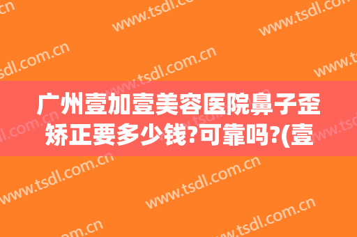 广州壹加壹美容医院鼻子歪矫正要多少钱?可靠吗?(壹美整形医院正规吗)