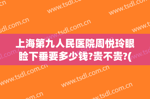 上海第九人民医院周悦玲眼睑下垂要多少钱?贵不贵?(上海第九人民医院上眼睑下垂)