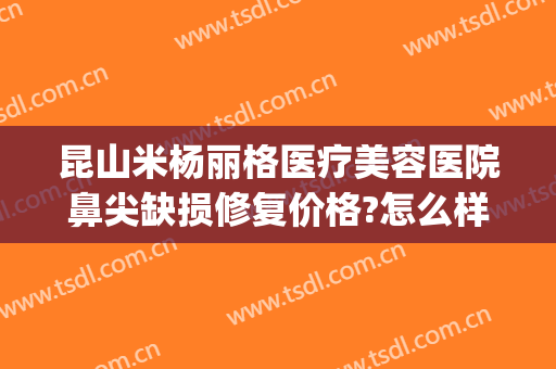 昆山米杨丽格医疗美容医院鼻尖缺损修复价格?怎么样?(昆山米扬丽格医疗美容医院)