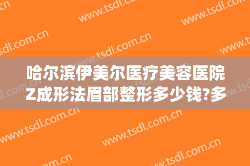 哈尔滨伊美尔医疗美容医院Z成形法眉部整形多少钱?多长时间恢复?(伊美尔面部美容整形)