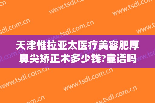 天津惟拉亚太医疗美容肥厚鼻尖矫正术多少钱?靠谱吗?(天津鼻部整形医院)