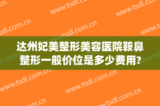 达州妃美整形美容医院鞍鼻整形一般价位是多少费用?效果怎么样?(达州妃美整形美容医院电话)